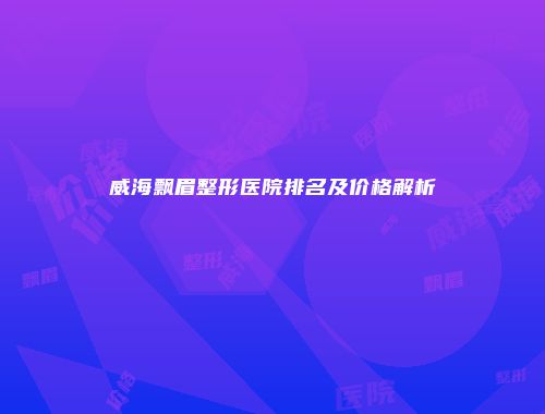 威海飘眉整形医院排名及价格解析