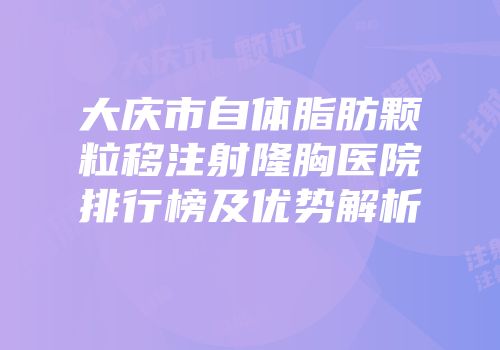 大庆市自体脂肪颗粒移注射隆胸医院排行榜及优势解析