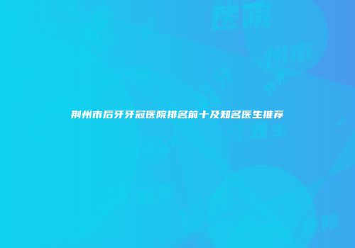 荆州市后牙牙冠医院排名前十及知名医生推荐