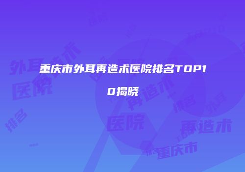 重庆市外耳再造术医院排名TOP10揭晓
