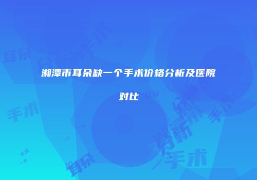 湘潭市耳朵缺一个手术价格分析及医院对比