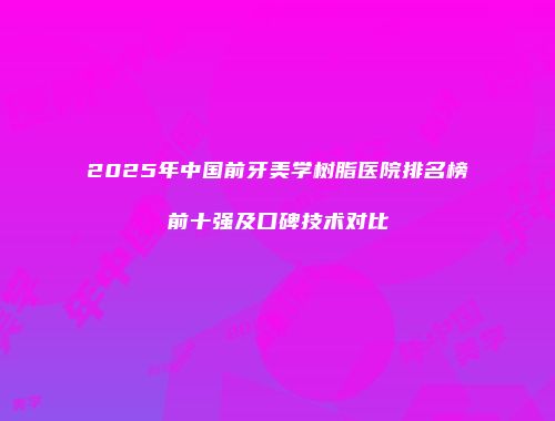 2025年中国前牙美学树脂医院排名榜前十强及口碑技术对比