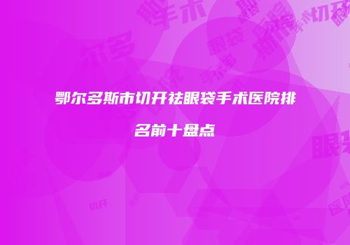 鄂尔多斯市切开祛眼袋手术医院排名前十盘点