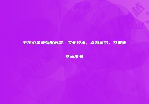 平顶山星美整形医院：专业技术，卓越服务，打造美丽新形象
