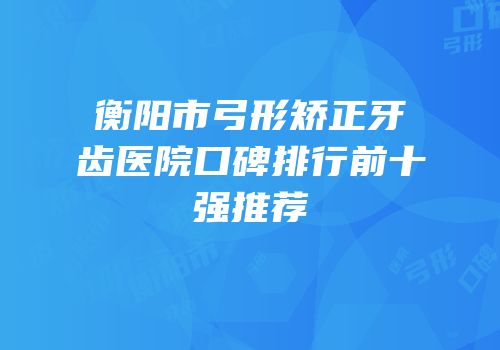 衡阳市弓形矫正牙齿医院口碑排行前十强推荐