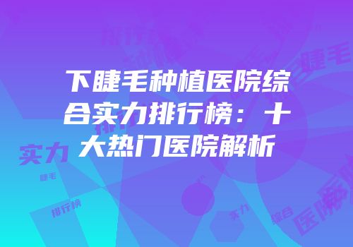 下睫毛种植医院综合实力排行榜：十大热门医院解析