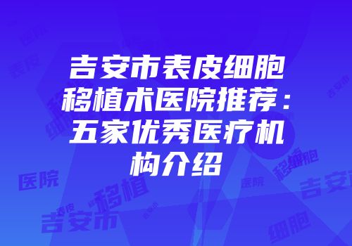 吉安市表皮细胞移植术医院推荐：五家优秀医疗机构介绍