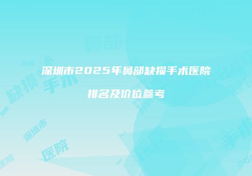 深圳市2025年鼻部缺损手术医院排名及价位参考