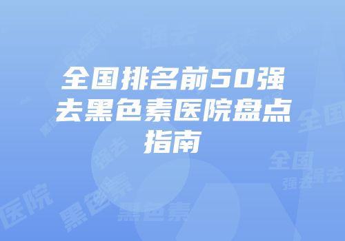 全国排名前50强去黑色素医院盘点指南