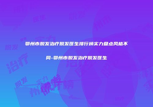 鄂州市脱发治疗脱发医生排行榜实力盘点风格不同-鄂州市脱发治疗脱发医生