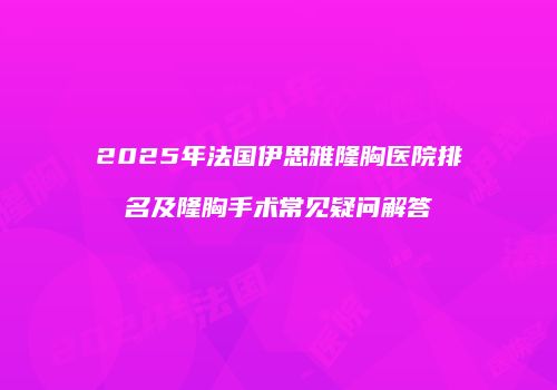 2025年法国伊思雅隆胸医院排名及隆胸手术常见疑问解答