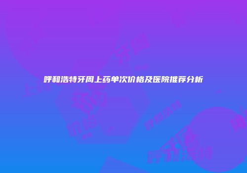 呼和浩特牙周上药单次价格及医院推荐分析