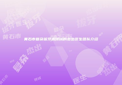 黄石市复杂拔牙术领域的杰出医生团队介绍
