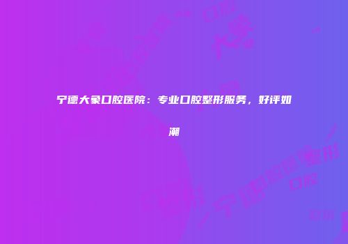 宁德大象口腔医院：专业口腔整形服务，好评如潮