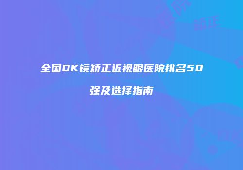 全国OK镜矫正近视眼医院排名50强及选择指南