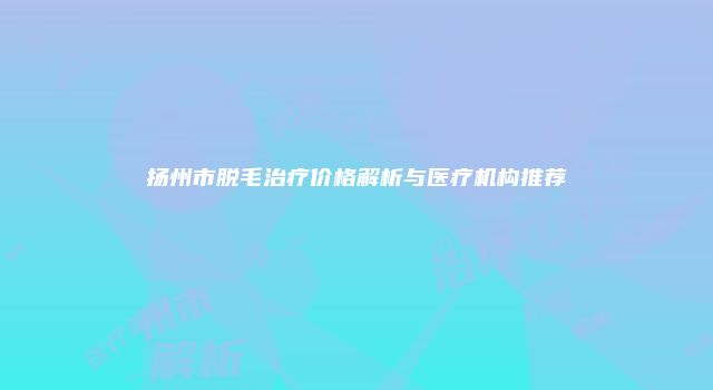 扬州市脱毛治疗价格解析与医疗机构推荐