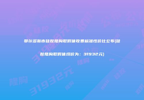 鄂尔多斯市硅胶隆胸取假体收费标准性价比公布(硅胶隆胸取假体均价为：31932元)