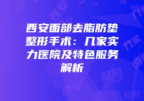 西安面部去脂肪垫整形手术：几家实力医院及特色服务解析