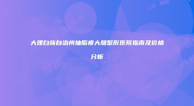 大理白族自治州抽脂瘦大腿整形医院指南及价格分析