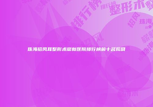 珠海招风耳整形术崭新医院排行榜前十名揭晓