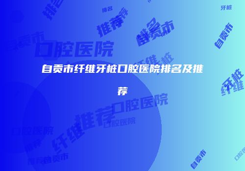 自贡市纤维牙桩口腔医院排名及推荐
