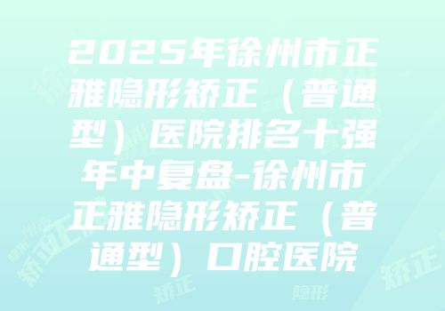 2025年徐州市正雅隐形矫正（普通型）医院排名十强年中复盘-徐州市正雅隐形矫正（普通型）口腔医院