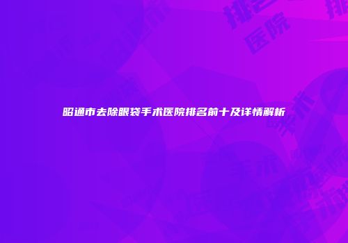 昭通市去除眼袋手术医院排名前十及详情解析