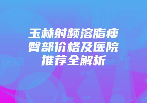 玉林射频溶脂瘦臀部价格及医院推荐全解析