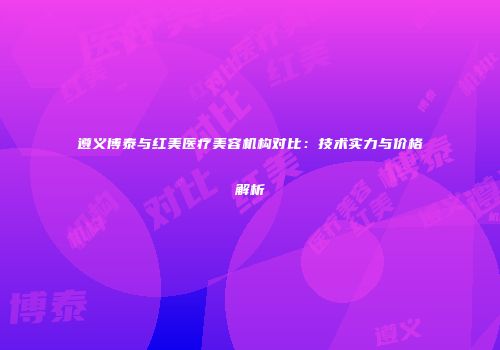 遵义博泰与红美医疗美容机构对比：技术实力与价格解析