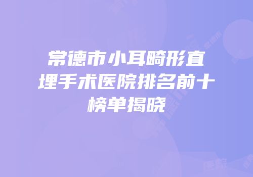 常德市小耳畸形直埋手术医院排名前十榜单揭晓