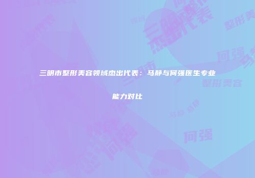三明市整形美容领域杰出代表：马静与何强医生专业能力对比