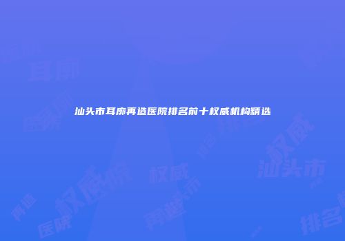 汕头市耳廓再造医院排名前十权威机构精选