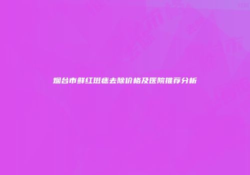 烟台市鲜红斑痣去除价格及医院推荐分析
