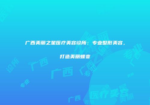 广西美丽之星医疗美容诊所：专业整形美容，打造美丽蝶变