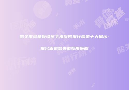 韶关市鼻基骨缩窄手术医院排行榜前十大展示-排名靠前韶关市整形医院