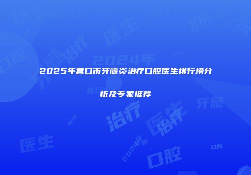 2025年营口市牙髓炎治疗口腔医生排行榜分析及专家推荐