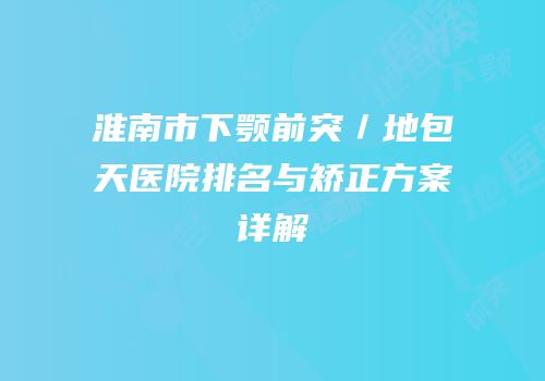 淮南市下颚前突／地包天医院排名与矫正方案详解