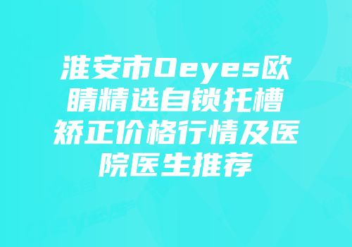 淮安市Oeyes欧睛精选自锁托槽矫正价格行情及医院医生推荐