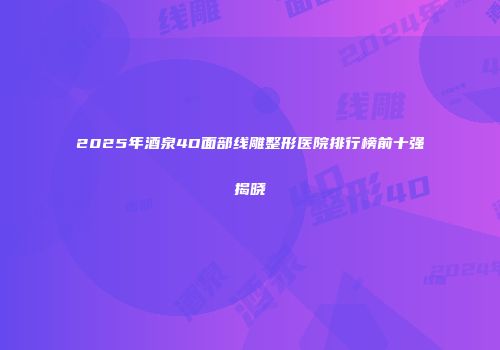 2025年酒泉4D面部线雕整形医院排行榜前十强揭晓