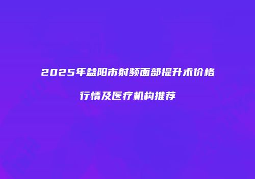 2025年益阳市射频面部提升术价格行情及医疗机构推荐