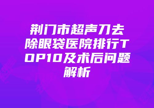 荆门市超声刀去除眼袋医院排行TOP10及术后问题解析