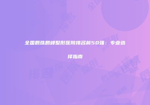 全国唇珠唇峰整形医院排名前50强：专业选择指南