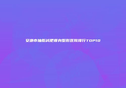 安康市抽脂减肥瘦身整形医院排行TOP10