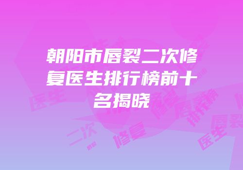 朝阳市唇裂二次修复医生排行榜前十名揭晓