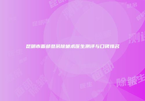 昆明市面部悬吊除皱术医生测评与口碑排名