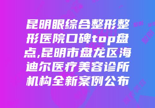 昆明眼综合整形整形医院口碑top盘点,昆明市盘龙区海迪尔医疗美容诊所机构全新案例公布