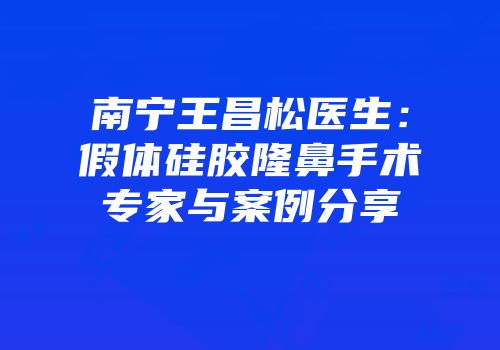 南宁王昌松医生：假体硅胶隆鼻手术专家与案例分享