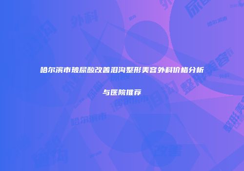 哈尔滨市玻尿酸改善泪沟整形美容外科价格分析与医院推荐