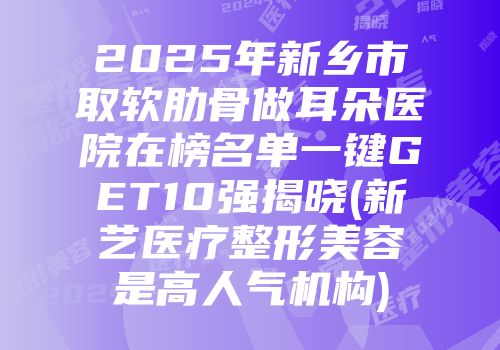 2025年新乡市取软肋骨做耳朵医院在榜名单一键GET10强揭晓(新艺医疗整形美容是高人气机构)