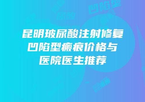 昆明玻尿酸注射修复凹陷型瘢痕价格与医院医生推荐